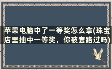 苹果电脑中了一等奖怎么拿(珠宝店里抽中一等奖，你被套路过吗)