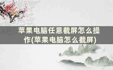 苹果电脑任意截屏怎么操作(苹果电脑怎么截屏)