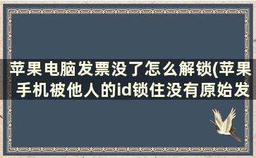 苹果电脑发票没了怎么解锁(苹果手机被他人的id锁住没有原始发票售后给解锁吗)