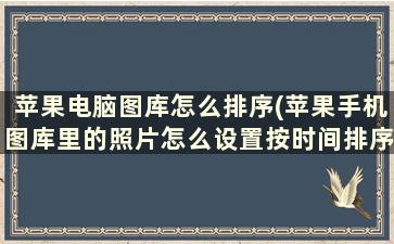 苹果电脑图库怎么排序(苹果手机图库里的照片怎么设置按时间排序)