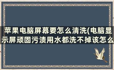 苹果电脑屏幕要怎么清洗(电脑显示屏顽固污渍用水都洗不掉该怎么去除)