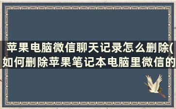 苹果电脑微信聊天记录怎么删除(如何删除苹果笔记本电脑里微信的聊天记录)