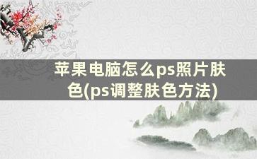 苹果电脑怎么ps照片肤色(ps调整肤色方法)