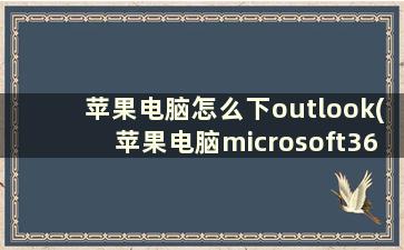 苹果电脑怎么下outlook(苹果电脑microsoft365怎么激活)