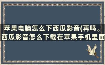 苹果电脑怎么下西瓜影音(再吗。西瓜影音怎么下载在苹果手机里面)