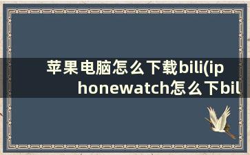 苹果电脑怎么下载bili(iphonewatch怎么下bilibili)