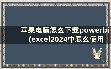 苹果电脑怎么下载powerbi(excel2024中怎么使用powerbi)