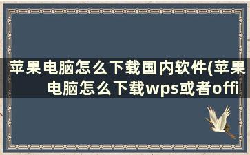 苹果电脑怎么下载国内软件(苹果电脑怎么下载wps或者office)