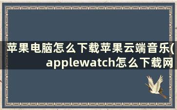 苹果电脑怎么下载苹果云端音乐(applewatch怎么下载网易云音乐)