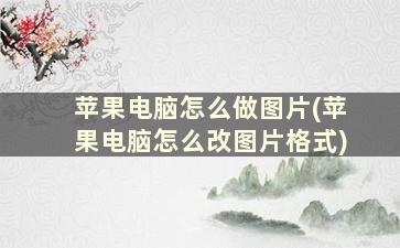 苹果电脑怎么做图片(苹果电脑怎么改图片格式)