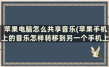 苹果电脑怎么共享音乐(苹果手机上的音乐怎样转移到另一个手机上)