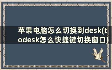 苹果电脑怎么切换到desk(todesk怎么快捷键切换窗口)