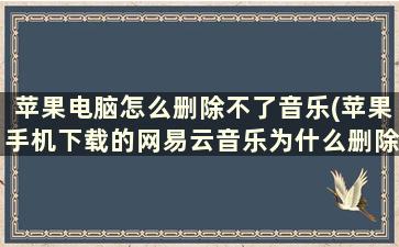 苹果电脑怎么删除不了音乐(苹果手机下载的网易云音乐为什么删除不了已下载的歌曲)