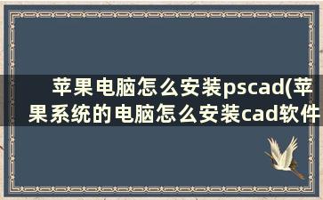 苹果电脑怎么安装pscad(苹果系统的电脑怎么安装cad软件)