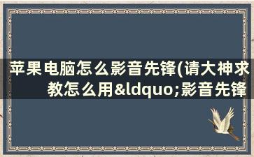 苹果电脑怎么影音先锋(请大神求教怎么用“影音先锋”，对影音先锋播放器一无了解)