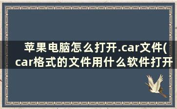 苹果电脑怎么打开.car文件(car格式的文件用什么软件打开)