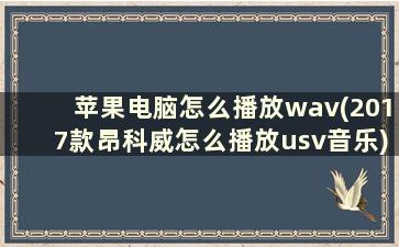 苹果电脑怎么播放wav(2017款昂科威怎么播放usv音乐)