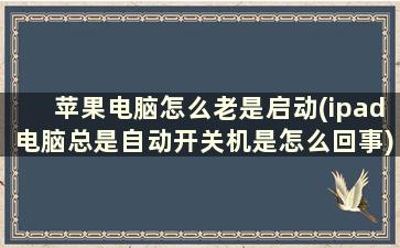 苹果电脑怎么老是启动(ipad电脑总是自动开关机是怎么回事)