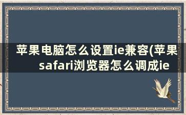 苹果电脑怎么设置ie兼容(苹果safari浏览器怎么调成ie兼容)