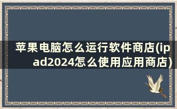 苹果电脑怎么运行软件商店(ipad2024怎么使用应用商店)