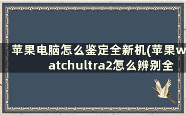 苹果电脑怎么鉴定全新机(苹果watchultra2怎么辨别全新)