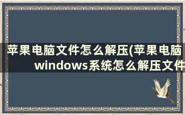 苹果电脑文件怎么解压(苹果电脑windows系统怎么解压文件)