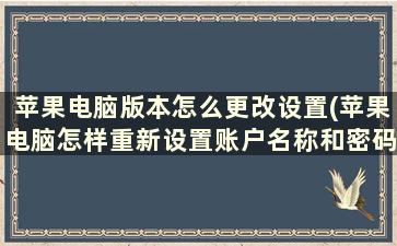 苹果电脑版本怎么更改设置(苹果电脑怎样重新设置账户名称和密码)