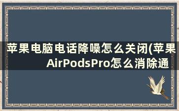 苹果电脑电话降噪怎么关闭(苹果AirPodsPro怎么消除通话噪音)