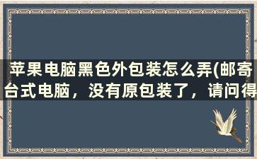 苹果电脑黑色外包装怎么弄(邮寄台式电脑，没有原包装了，请问得用什么快递邮寄好)