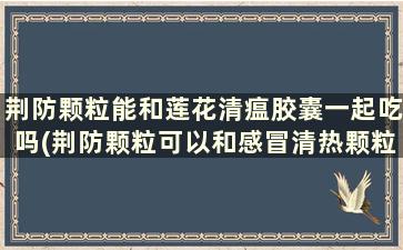 荆防颗粒能和莲花清瘟胶囊一起吃吗(荆防颗粒可以和感冒清热颗粒一起喝吗)