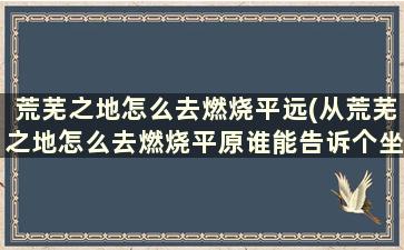 荒芜之地怎么去燃烧平远(从荒芜之地怎么去燃烧平原谁能告诉个坐标)