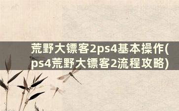 荒野大镖客2ps4基本操作(ps4荒野大镖客2流程攻略)