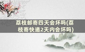 荔枝邮寄四天会坏吗(荔枝寄快递2天内会坏吗)