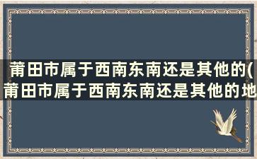 莆田市属于西南东南还是其他的(莆田市属于西南东南还是其他的地区)