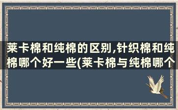 莱卡棉和纯棉的区别,针织棉和纯棉哪个好一些(莱卡棉与纯棉哪个好)