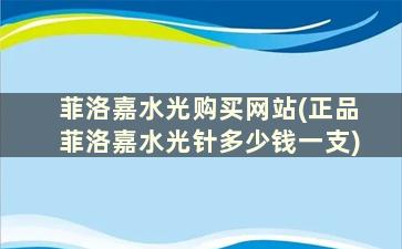 菲洛嘉水光购买网站(正品菲洛嘉水光针多少钱一支)