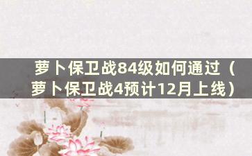 萝卜保卫战84级如何通过（萝卜保卫战4预计12月上线）