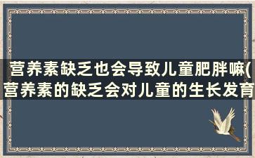 营养素缺乏也会导致儿童肥胖嘛(营养素的缺乏会对儿童的生长发育)