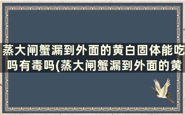 蒸大闸蟹漏到外面的黄白固体能吃吗有毒吗(蒸大闸蟹漏到外面的黄白固体能吃吗视频)