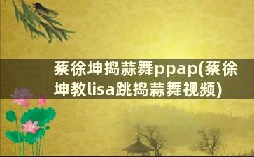 蔡徐坤捣蒜舞ppap(蔡徐坤教lisa跳捣蒜舞视频)