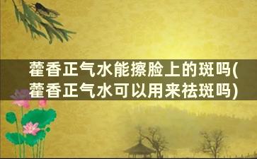 藿香正气水能擦脸上的斑吗(藿香正气水可以用来祛斑吗)