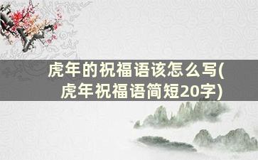 虎年的祝福语该怎么写(虎年祝福语简短20字)