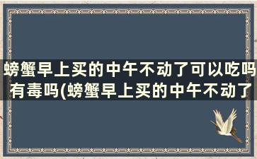 螃蟹早上买的中午不动了可以吃吗有毒吗(螃蟹早上买的中午不动了可以吃吗为什么)