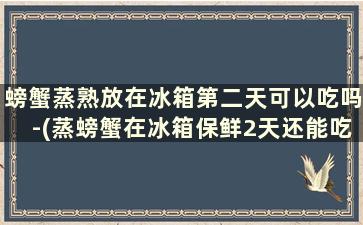 螃蟹蒸熟放在冰箱第二天可以吃吗-(蒸螃蟹在冰箱保鲜2天还能吃吗)