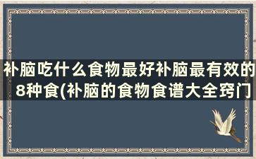 补脑吃什么食物最好补脑最有效的8种食(补脑的食物食谱大全窍门)