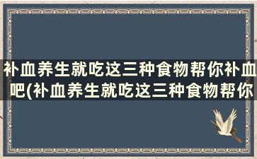 补血养生就吃这三种食物帮你补血吧(补血养生就吃这三种食物帮你补血对吗)