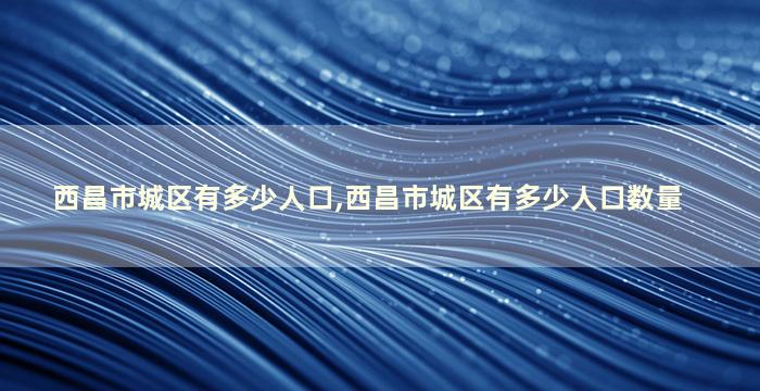 西昌市城区有多少人口,西昌市城区有多少人口数量