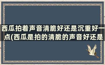 西瓜拍着声音清脆好还是沉重好一点(西瓜是拍的清脆的声音好还是闷的声音好)