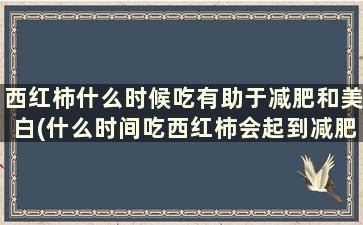 西红柿什么时候吃有助于减肥和美白(什么时间吃西红柿会起到减肥的作用)