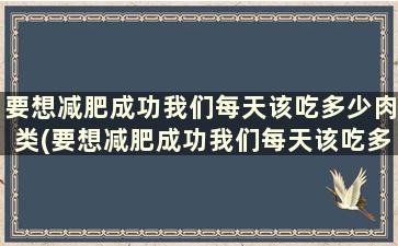 要想减肥成功我们每天该吃多少肉类(要想减肥成功我们每天该吃多少肉和蔬菜)